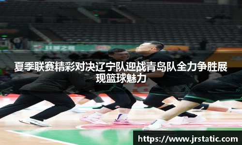 夏季联赛精彩对决辽宁队迎战青岛队全力争胜展现篮球魅力